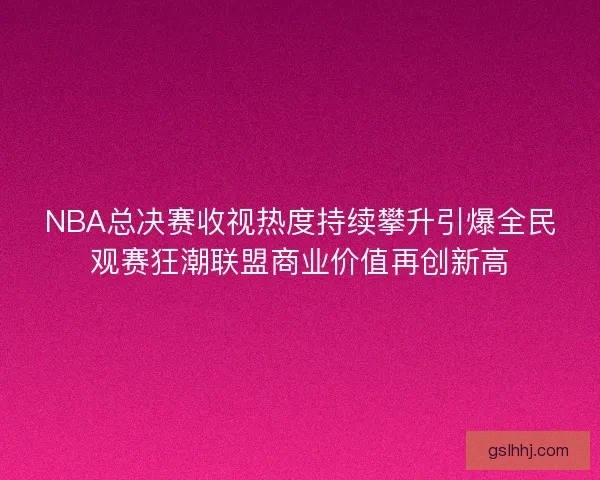 NBA总决赛收视热度持续攀升引爆全民观赛狂潮联盟商业价值再创新高