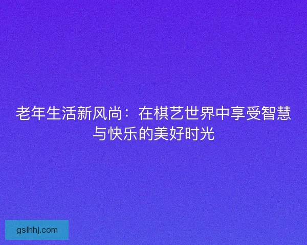 老年生活新风尚：在棋艺世界中享受智慧与快乐的美好时光