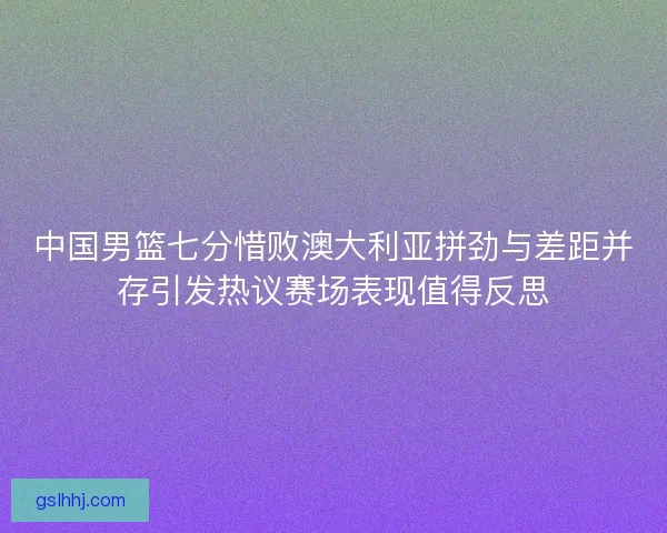 中国男篮七分惜败澳大利亚拼劲与差距并存引发热议赛场表现值得反思