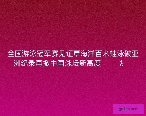 全国游泳冠军赛见证覃海洋百米蛙泳破亚洲纪录再掀中国泳坛新高度 🏊‍♂️