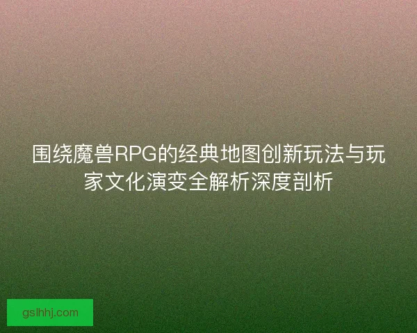 围绕魔兽RPG的经典地图创新玩法与玩家文化演变全解析深度剖析