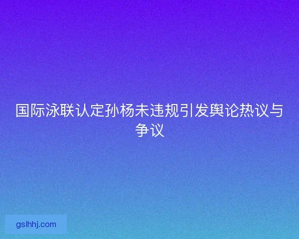 国际泳联认定孙杨未违规引发舆论热议与争议