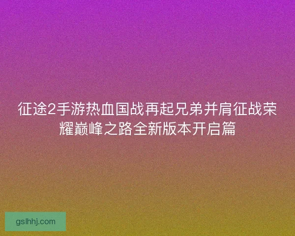 征途2手游热血国战再起兄弟并肩征战荣耀巅峰之路全新版本开启篇
