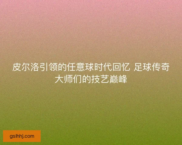 皮尔洛引领的任意球时代回忆 足球传奇大师们的技艺巅峰