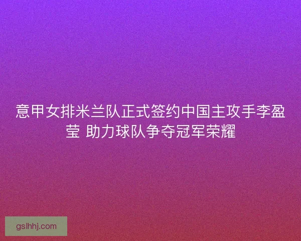 意甲女排米兰队正式签约中国主攻手李盈莹 助力球队争夺冠军荣耀